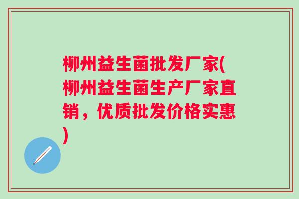 柳州益生菌批发厂家(柳州益生菌生产厂家直销,优质批发价格实惠) 柳州益生菌批发厂家(柳州益生菌生产厂家直销,优质批发价格实惠)