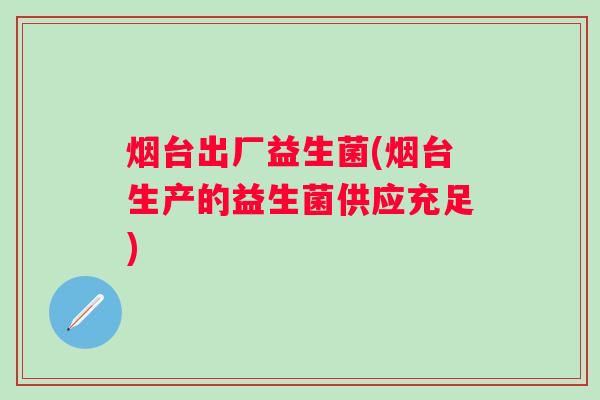 烟台出厂益生菌(烟台生产的益生菌供应充足) 烟台出厂益生菌(烟台生产的益生菌供应充足)