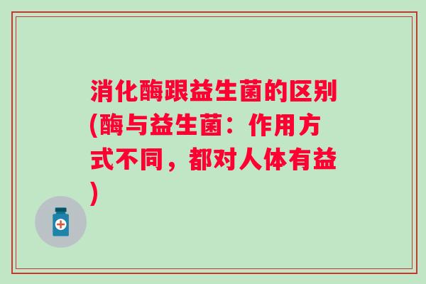 消化酶跟益生菌的区别(酶与益生菌：作用方式不同，都对人体有益)