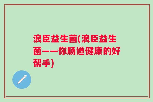 浪臣益生菌(浪臣益生菌——你肠道健康的好帮手) 浪臣益生菌(浪臣益生菌——你肠道健康的好帮手)
