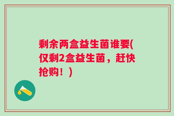剩余两盒益生菌谁要(仅剩2盒益生菌,赶快抢购!) 剩余两盒益生菌谁要(仅剩2盒益生菌,赶快抢购!)
