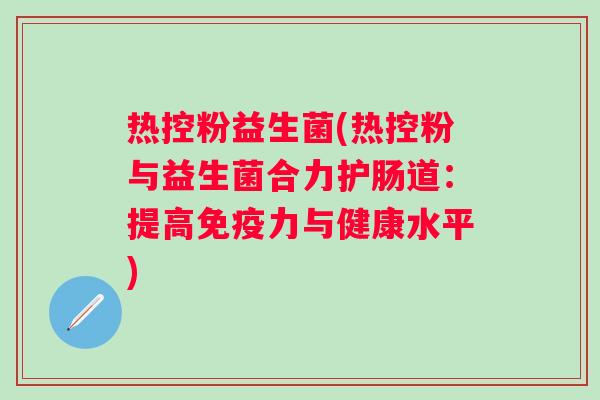 热控粉益生菌(热控粉与益生菌合力护肠道:提高力与健康水平) 热控粉益生菌(热控粉与益生菌合力护肠道:提高力与健康水平)