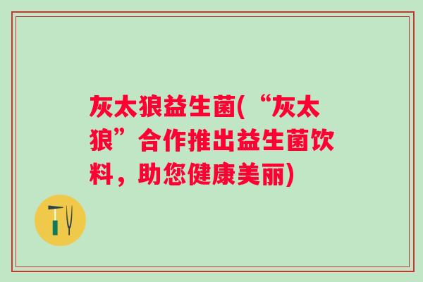 灰太狼益生菌(“灰太狼”合作推出益生菌饮料，助您健康美丽)