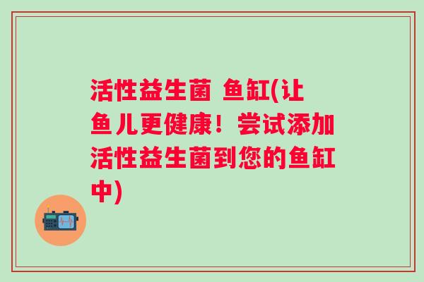 活性益生菌 鱼缸(让鱼儿更健康!尝试添加活性益生菌到您的鱼缸中) 活性益生菌 鱼缸(让鱼儿更健康!尝试添加活性益生菌到您的鱼缸中)