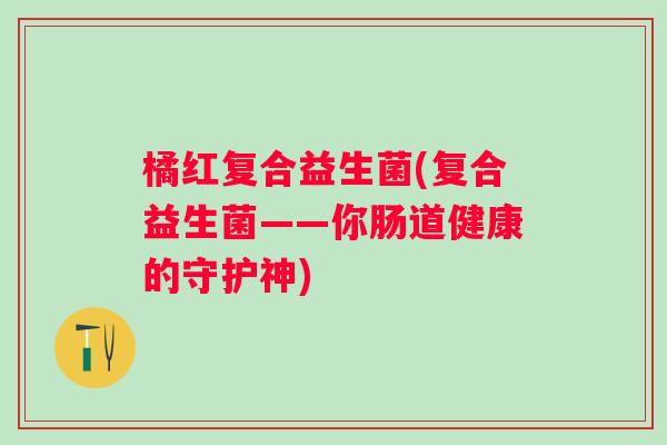 橘红复合益生菌(复合益生菌——你肠道健康的守护神) 橘红复合益生菌(复合益生菌——你肠道健康的守护神)