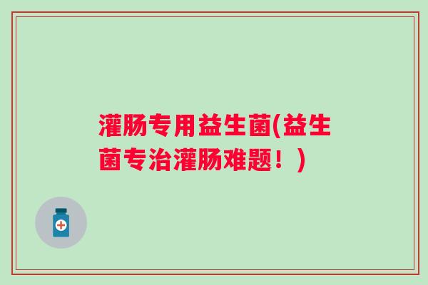 灌肠专用益生菌(益生菌专灌肠难题!) 灌肠专用益生菌(益生菌专灌肠难题!)