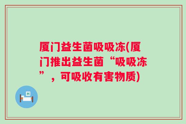 厦门益生菌吸吸冻(厦门推出益生菌“吸吸冻”,可吸收有害物质) 厦门益生菌吸吸冻(厦门推出益生菌“吸吸冻”,可吸收有害物质)
