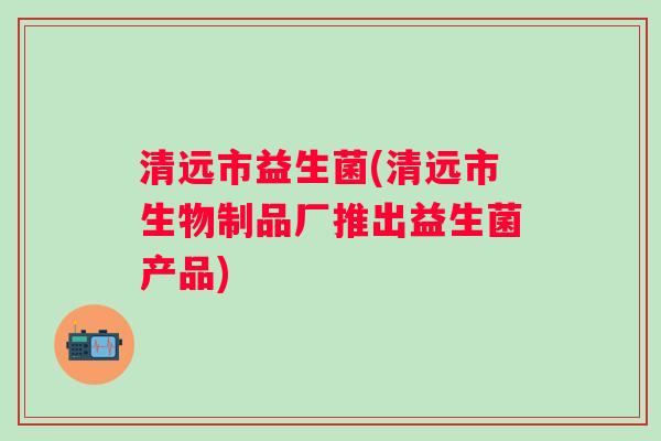 清远市益生菌(清远市生物制品厂推出益生菌产品) 清远市益生菌(清远市生物制品厂推出益生菌产品)