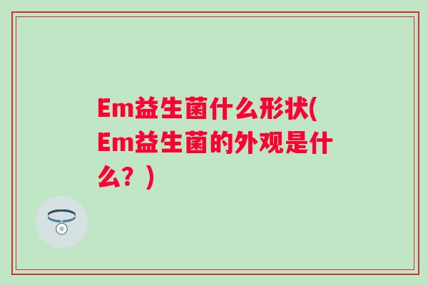 Em益生菌什么形状(Em益生菌的外观是什么?) Em益生菌什么形状(Em益生菌的外观是什么?)