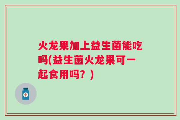 火龙果加上益生菌能吃吗(益生菌火龙果可一起食用吗？)
