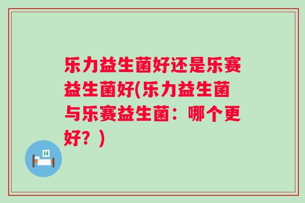 乐力益生菌好还是乐赛益生菌好(乐力益生菌与乐赛益生菌:哪个更好?) 乐力益生菌好还是乐赛益生菌好(乐力益生菌与乐赛益生菌:哪个更好?)
