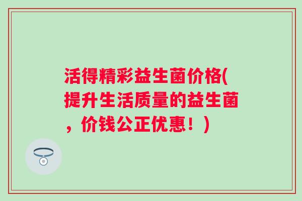 活得精彩益生菌价格(提升生活质量的益生菌,价钱公正优惠!) 活得精彩益生菌价格(提升生活质量的益生菌,价钱公正优惠!)