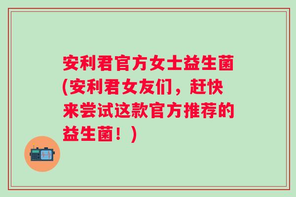 安利君官方女士益生菌(安利君女友们，赶快来尝试这款官方推荐的益生菌！)