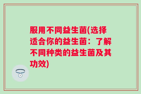 服用不同益生菌(选择适合你的益生菌：了解不同种类的益生菌及其功效)