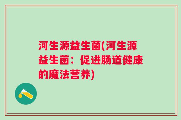 河生源益生菌(河生源益生菌：促进肠道健康的魔法营养)
