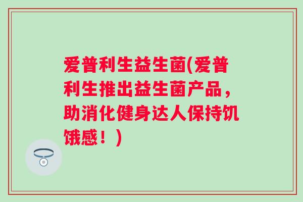 爱普利生益生菌(爱普利生推出益生菌产品，助消化健身达人保持饥饿感！)