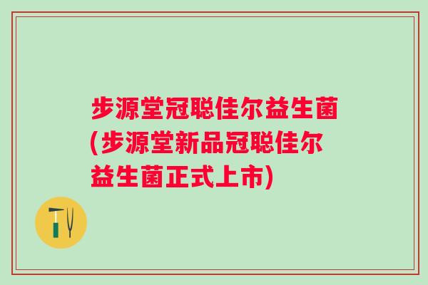 步源堂冠聪佳尔益生菌(步源堂新品冠聪佳尔益生菌正式上市)