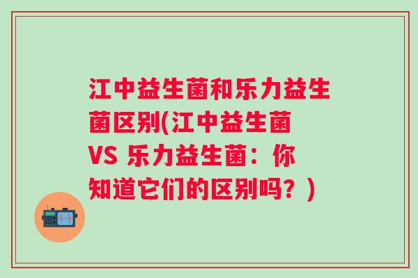 江中益生菌和乐力益生菌区别(江中益生菌 VS 乐力益生菌：你知道它们的区别吗？)