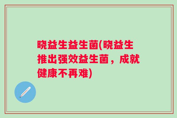 晓益生益生菌(晓益生推出强效益生菌，成就健康不再难)
