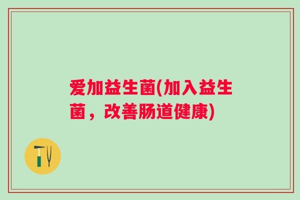 爱加益生菌(加入益生菌,改善肠道健康) 爱加益生菌(加入益生菌,改善肠道健康)