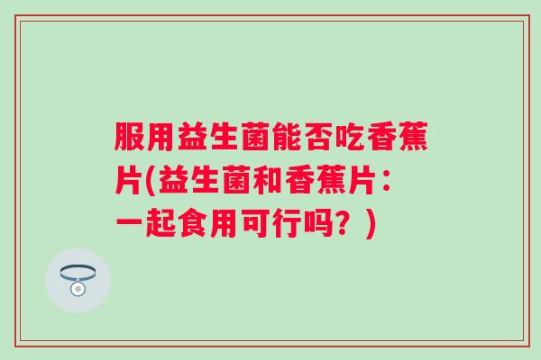 服用益生菌能否吃香蕉片(益生菌和香蕉片：一起食用可行吗？)