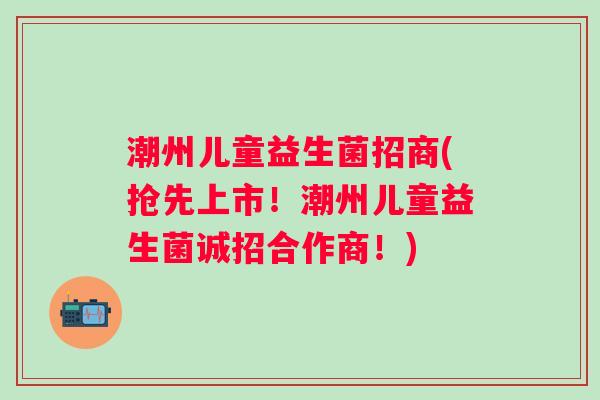 潮州儿童益生菌招商(抢先上市！潮州儿童益生菌诚招合作商！)