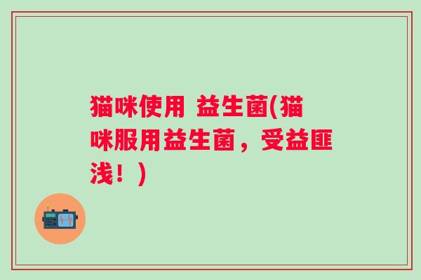 猫咪使用 益生菌(猫咪服用益生菌，受益匪浅！)
