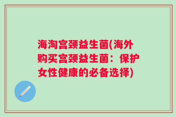 海淘宫颈益生菌(海外购买宫颈益生菌：保护女性健康的必备选择)