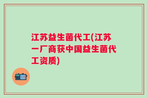 江苏益生菌代工(江苏一厂商获中国益生菌代工资质)