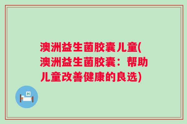 澳洲益生菌胶囊儿童(澳洲益生菌胶囊：帮助儿童改善健康的良选)