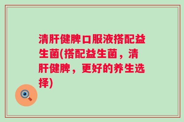清健脾口服液搭配益生菌(搭配益生菌，清健脾，更好的养生选择)