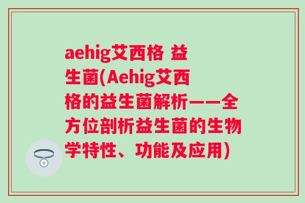 aehig艾西格 益生菌(Aehig艾西格的益生菌解析——全方位剖析益生菌的生物学特性、功能及应用) aehig艾西格 益生菌(Aehig艾西格的益生菌解析——全方位剖析益生菌的生物学特性、功能及应用)
