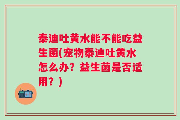 泰迪吐黄水能不能吃益生菌(宠物泰迪吐黄水怎么办？益生菌是否适用？)