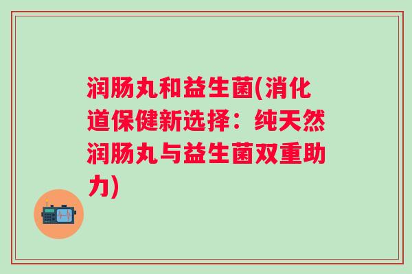 润肠丸和益生菌(消化道保健新选择：纯天然润肠丸与益生菌双重助力)