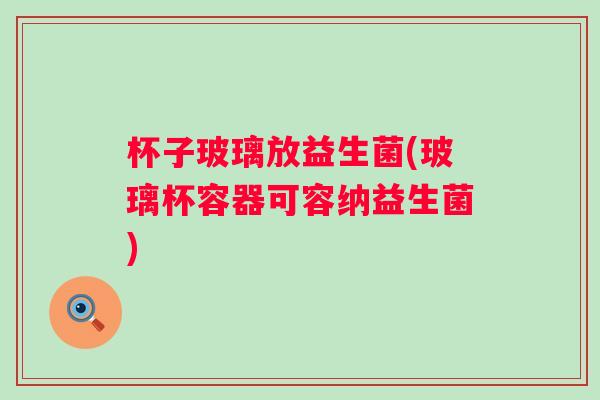 杯子玻璃放益生菌(玻璃杯容器可容纳益生菌)