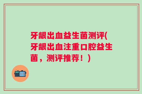 牙龈出血益生菌测评(牙龈出血注重口腔益生菌，测评推荐！)
