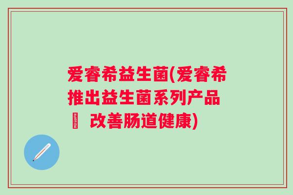 爱睿希益生菌(爱睿希推出益生菌系列产品 – 改善肠道健康)