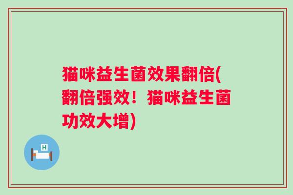 猫咪益生菌效果翻倍(翻倍强效！猫咪益生菌功效大增)