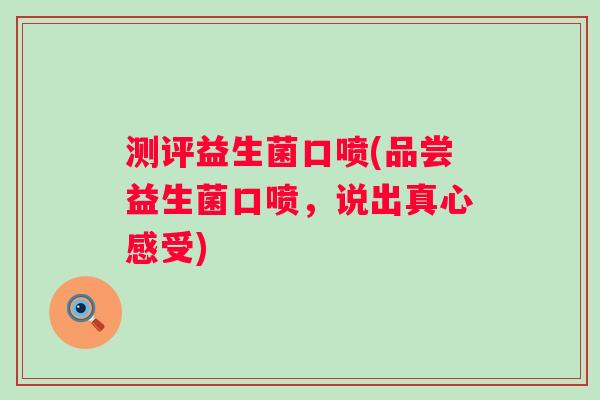 测评益生菌口喷(品尝益生菌口喷,说出真心感受) 测评益生菌口喷(品尝益生菌口喷,说出真心感受)