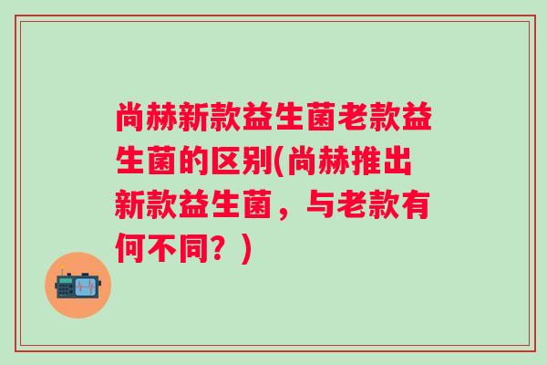 尚赫新款益生菌老款益生菌的区别(尚赫推出新款益生菌，与老款有何不同？)