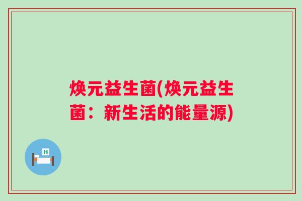 焕元益生菌(焕元益生菌：新生活的能量源)