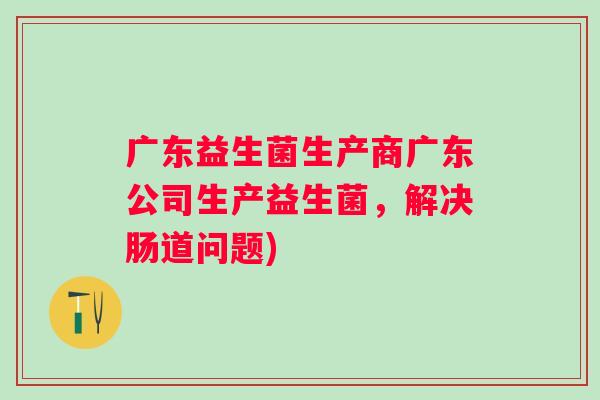 广东益生菌生产商广东公司生产益生菌，解决肠道问题)