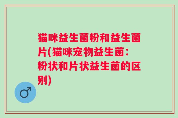 猫咪益生菌粉和益生菌片(猫咪宠物益生菌：粉状和片状益生菌的区别)