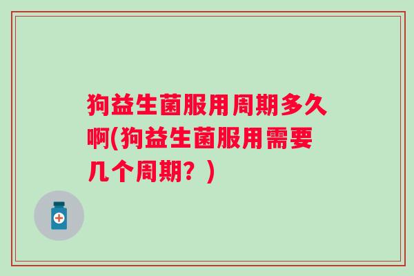 狗益生菌服用周期多久啊(狗益生菌服用需要几个周期？)