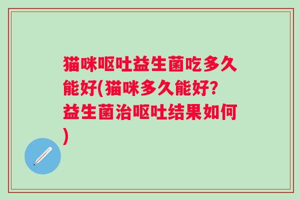 猫咪呕吐益生菌吃多久能好(猫咪多久能好？益生菌治呕吐结果如何)