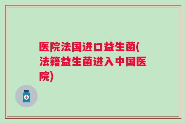 医院法国进口益生菌(法籍益生菌进入中国医院)
