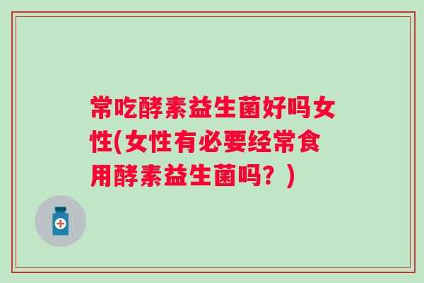 常吃酵素益生菌好吗女性(女性有必要经常食用酵素益生菌吗？)