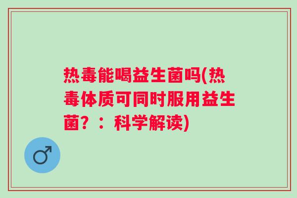 热毒能喝益生菌吗(热毒体质可同时服用益生菌？：科学解读)