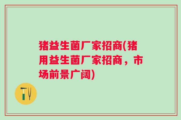 猪益生菌厂家招商(猪用益生菌厂家招商，市场前景广阔)