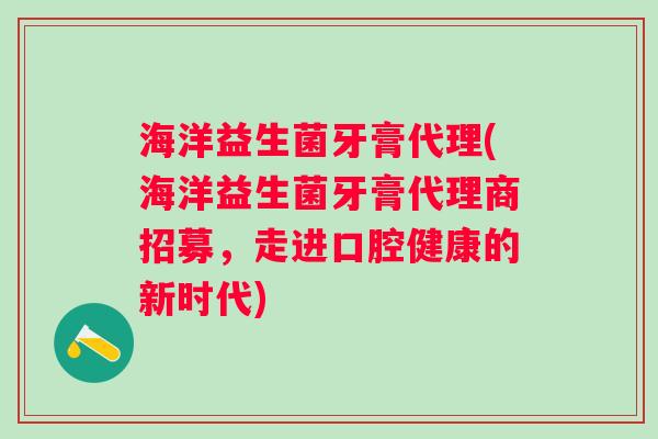 海洋益生菌牙膏代理(海洋益生菌牙膏代理商招募，走进口腔健康的新时代)